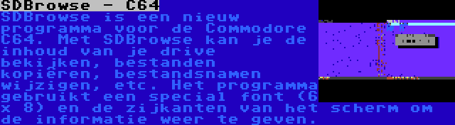 SDBrowse - C64 | SDBrowse is een nieuw programma voor de Commodore C64. Met SDBrowse kan je de inhoud van je drive bekijken, bestanden kopiëren, bestandsnamen wijzigen, etc. Het programma gebruikt een special font (6 x 8) en de zijkanten van het scherm om de informatie weer te geven.