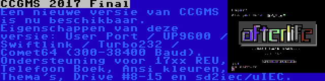 CCGMS 2017 Final | Een nieuwe versie van CCGMS is nu beschikbaar. Eigenschappen van deze versie: User Port / UP9600 / Swiftlink / Turbo232 / Comet64 (300-38400 Baud). Ondersteuning voor 17xx REU, Telefoon Boek, Ansi kleuren, Thema's, Drive #8-15 en sd2iec/uIEC.