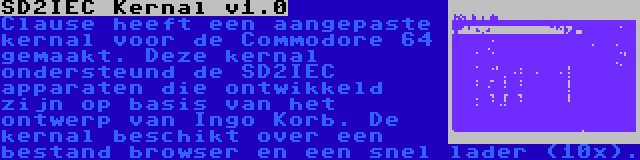 SD2IEC Kernal v1.0 | Clause heeft een aangepaste kernal voor de Commodore 64 gemaakt. Deze kernal ondersteund de SD2IEC apparaten die ontwikkeld zijn op basis van het ontwerp van Ingo Korb. De kernal beschikt over een bestand browser en een snel lader (10x).