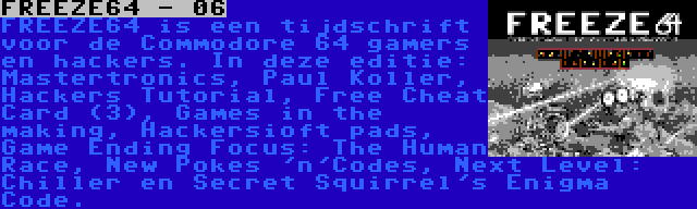 FREEZE64 - 06 | FREEZE64 is een tijdschrift voor de Commodore 64 gamers en hackers. In deze editie: Mastertronics, Paul Koller, Hackers Tutorial, Free Cheat Card (3), Games in the making, Hackersioft pads, Game Ending Focus: The Human Race, New Pokes 'n'Codes, Next Level: Chiller en Secret Squirrel's Enigma Code.