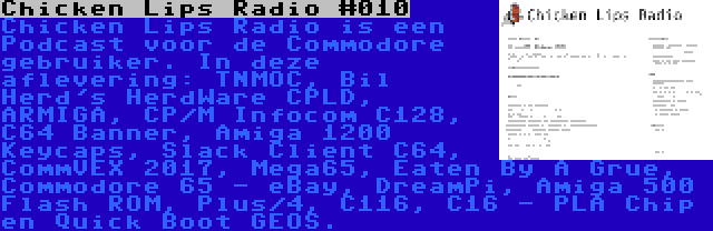 Chicken Lips Radio #010 | Chicken Lips Radio is een Podcast voor de Commodore gebruiker. In deze aflevering: TNMOC, Bil Herd's HerdWare CPLD, ARMIGA, CP/M Infocom C128, C64 Banner, Amiga 1200 Keycaps, Slack Client C64, CommVEX 2017, Mega65, Eaten By A Grue, Commodore 65 - eBay, DreamPi, Amiga 500 Flash ROM, Plus/4, C116, C16 - PLA Chip en Quick Boot GEOS.