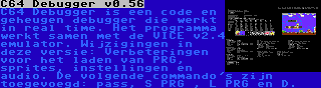 C64 Debugger v0.56 | C64 Debugger is een code en geheugen debugger die werkt in real time. Het programma werkt samen met de VICE v2.4 emulator. Wijzigingen in deze versie: Verbeteringen voor het laden van PRG, sprites, instellingen en audio. De volgende commando's zijn toegevoegd: pass, S PRG , L PRG en D.