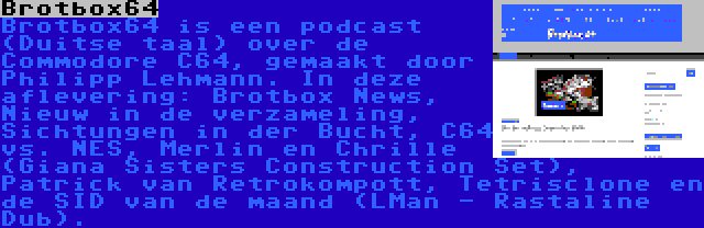 Brotbox64 | Brotbox64 is een podcast (Duitse taal) over de Commodore C64, gemaakt door Philipp Lehmann. In deze aflevering: Brotbox News, Nieuw in de verzameling, Sichtungen in der Bucht, C64 vs. NES, Merlin en Chrille (Giana Sisters Construction Set), Patrick van Retrokompott, Tetrisclone en de SID van de maand (LMan - Rastaline Dub).