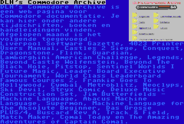 DLH's Commodore Archive | DLH's Commodore Archive is een web pagina voor Commodore documentatie. Je kan hier onder andere tijdschriften, boeken en handleidingen vinden. Afgelopen maand is het volgende toegevoegd: Liverpool Software Gazette, 4023 Printer Users Manual, Castles 2 Siege, Conquest, Dragonstone, Flink, Guardian, Lamborghini American Challenge, Legends, Beyond Castle Wolfenstein, Beyond The Black Hole, Pitstop, Sentinel Worlds I Future Magic, Leader Board Executive Tournament, World Class Leaderboard Famous Courses 2, Frankie Goes To Hollywood, Cymbal, Metroblitz, Neoclyps, Ski Devil, Stryx Comic, Deluxe Music Construction Set, Jim Butterfields - Machine Language, Abacus Machine Language, Supermon, Machine Language for the Absolute Beginner, Das Grosse PLUS/4, Buscard Rev A, Track & Field, Match Maker, Comal Today en The Amazing Adventures of Captain Comal.