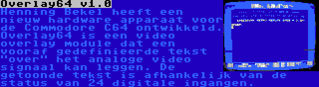 Overlay64 v1.0 | Henning Bekel heeft een nieuw hardware apparaat voor de Commodore C64 ontwikkeld. Overlay64 is een video overlay module dat een vooraf gedefinieerde tekst over het analoge video signaal kan leggen. De getoonde tekst is afhankelijk van de status van 24 digitale ingangen.