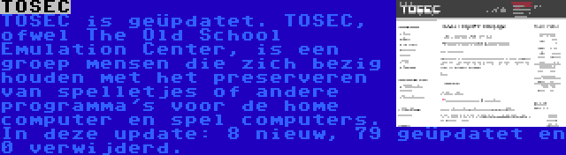 TOSEC | TOSEC is geüpdatet. TOSEC, ofwel The Old School Emulation Center, is een groep mensen die zich bezig houden met het preserveren van spelletjes of andere programma's voor de home computer en spel computers. In deze update: 8 nieuw, 79 geüpdatet en 0 verwijderd.