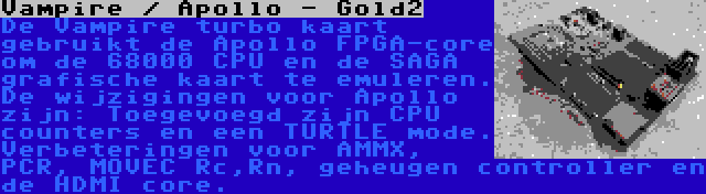 Vampire / Apollo - Gold2 | De Vampire turbo kaart gebruikt de Apollo FPGA-core om de 68000 CPU en de SAGA grafische kaart te emuleren. De wijzigingen voor Apollo zijn: Toegevoegd zijn CPU counters en een TURTLE mode. Verbeteringen voor AMMX, PCR, MOVEC Rc,Rn, geheugen controller en de HDMI core.