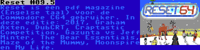 Reset #09.5 | Reset is een pdf magazine (Engelse taal) voor de Commodore C64 gebruiker. In deze editie: 2017, Graham Axten, DubCRT, Craptastic Competition, Gazunta vs Jeff Minter, The Bear Essentials, Maze of the Mummy, Moonspire en My Life.