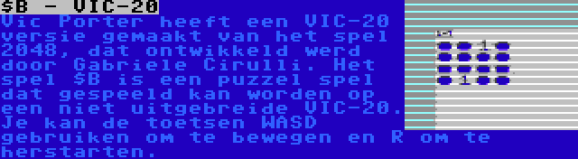 $B - VIC-20 | Vic Porter heeft een VIC-20 versie gemaakt van het spel 2048, dat ontwikkeld werd door Gabriele Cirulli. Het spel $B is een puzzel spel dat gespeeld kan worden op een niet uitgebreide VIC-20. Je kan de toetsen WASD gebruiken om te bewegen en R om te herstarten.