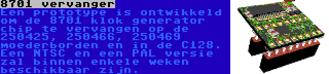 8701 vervanger | Een prototype is ontwikkeld om de 8701 klok generator chip te vervangen op de 250425, 250466, 250469 moederborden en in de C128. Een NTSC en een PAL versie zal binnen enkele weken beschikbaar zijn.