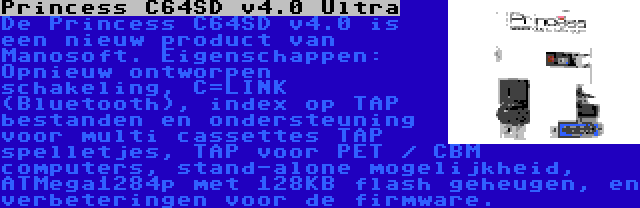 Princess C64SD v4.0 Ultra | De Princess C64SD v4.0 is een nieuw product van Manosoft. Eigenschappen: Opnieuw ontworpen schakeling, C=LINK (Bluetooth), index op TAP bestanden en ondersteuning voor multi cassettes TAP spelletjes, TAP voor PET / CBM computers, stand-alone mogelijkheid, ATMega1284p met 128KB flash geheugen, en verbeteringen voor de firmware.