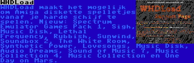 WHDLoad | WHDLoad maakt het mogelijk om Amiga diskette spelletjes vanaf je harde schijf te spelen. Nieuw: Spectrum Emulator Games Pack 1, Sigh, Music Disk, Lethal Frequency, Rubbish, Sunwind, Soundbox 2, The White Room, Synthetic Power, Lovesongs, Music Disk, Audio Dreams, Sound of Music 7, Music Collection 4, Music Collection en One Day on Mars.