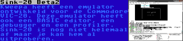 Sink-20 Beta2 | Kweepa heeft een emulator ontwikkeld voor de Commodore VIC-20. Deze emulator heeft ook een BASIC editor, een debugger en een profiler. Sink-20 is nog niet helemaal af maar je kan hem al uitproberen.