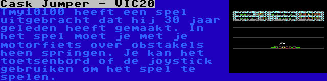 Cask Jumper - VIC20 | Tmy10100 heeft een spel uitgebracht dat hij 30 jaar geleden heeft gemaakt. In het spel moet je met je motorfiets over obstakels heen springen. Je kan het toetsenbord of de joystick gebruiken om het spel te spelen.