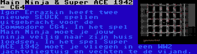 Main Ninja & Super ACE 1942 - C64 | Igor Errazkin heeft twee nieuwe SEUCK spellen uitgebracht voor de Commodore C64. In het spel Main Ninja moet je jouw ninja veilig naar zijn huis loodsen. In het spel Super ACE 1942 moet je vliegen in een WW2 jachtvliegtuig en vechten te de vijand.