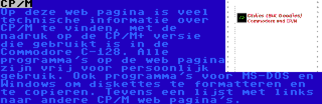 CP/M | Op deze web pagina is veel technische informatie over CP/M te vinden, met de nadruk op de CP/M+ versie die gebruikt is in de Commodore C-128. Alle programma's op de web pagina zijn vrij voor persoonlijk gebruik. Ook programma's voor MS-DOS en Windows om diskettes te formatteren en te copieren. Tevens een lijst met links naar andere CP/M web pagina's.