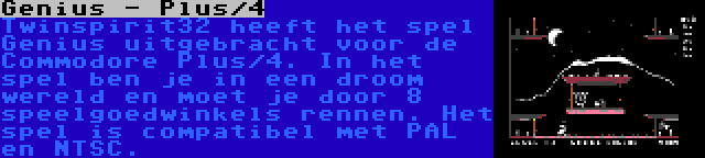 Genius - Plus/4 | Twinspirit32 heeft het spel Genius uitgebracht voor de Commodore Plus/4. In het spel ben je in een droom wereld en moet je door 8 speelgoedwinkels rennen. Het spel is compatibel met PAL en NTSC.