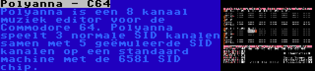 Polyanna - C64 | Polyanna is een 8 kanaal muziek editor voor de Commodore 64. Polyanna speelt 3 normale SID kanalen samen met 5 geëmuleerde SID kanalen op een standaard machine met de 6581 SID chip.