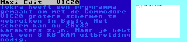 Maxi-Edit - VIC20 | Tokra heeft een programma gemaakt om met de Commodore VIC20 grotere schermen te gebruiken in Basic. Het scherm kan nu 26x32 karakters zijn. Maar je hebt wel een 8 KB RAM uitbreiding nodig.