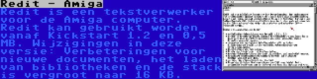 Redit - Amiga | Redit is een tekstverwerker voor de Amiga computer. Redit kan gebruikt worden vanaf Kickstart 1.2 en 0,5 MB. Wijzigingen in deze versie: Verbeteringen voor nieuwe documenten, het laden van bibliotheken en de stack is vergroot naar 16 KB.