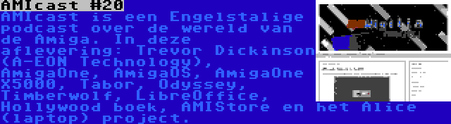 AMIcast #20 | AMIcast is een Engelstalige podcast over de wereld van de Amiga. In deze aflevering: Trevor Dickinson (A-EON Technology), AmigaOne, AmigaOS, AmigaOne X5000, Tabor, Odyssey, Timberwolf, LibreOffice, Hollywood boek, AMIStore en het Alice (laptop) project.