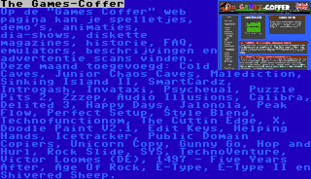 The Games-Coffer | Op de Games Coffer web pagina kan je spelletjes, demo's, animaties, dia-shows, diskette magazines, historie, FAQ, emulators, beschrijvingen en advertentie scans vinden. Deze maand toegevoegd: Cold Caves, Junior Chaos Caves, Malediction, Sinking Island II, SmartCardz, Introgash, Invataxi, Psycheual, Puzzle Pits 2, Zzzep, Audio Illusions, Calibra, Delited 3, Happy Days, Jalonola, Peak Flow, Perfect Setup, Style Blend, Technofunctionom, The Cuttin Edge, X, Doodle Paint V2.1, Edit Keys, Helping Hands, Icetracker, Public Domain Copiers, Unicorn Copy, Gunny Go, Hop and Hurl, Rock Slide, SYS, TechnoVenture, Victor Loomes (DE), 1497 - Five Years After, Age Of Rock, E-Type, E-Type II en Shivered Sheep.