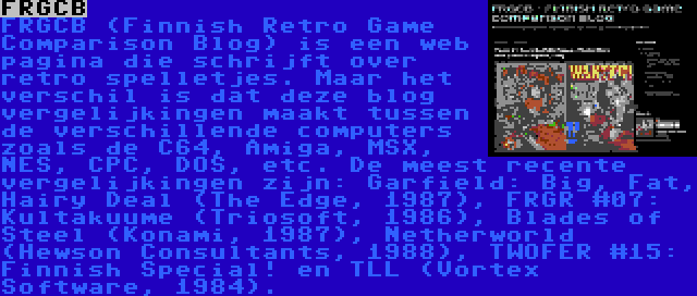 FRGCB | FRGCB (Finnish Retro Game Comparison Blog) is een web pagina die schrijft over retro spelletjes. Maar het verschil is dat deze blog vergelijkingen maakt tussen de verschillende computers zoals de C64, Amiga, MSX, NES, CPC, DOS, etc. De meest recente vergelijkingen zijn: Garfield: Big, Fat, Hairy Deal (The Edge, 1987), FRGR #07: Kultakuume (Triosoft, 1986), Blades of Steel (Konami, 1987), Netherworld (Hewson Consultants, 1988), TWOFER #15: Finnish Special! en TLL (Vortex Software, 1984).