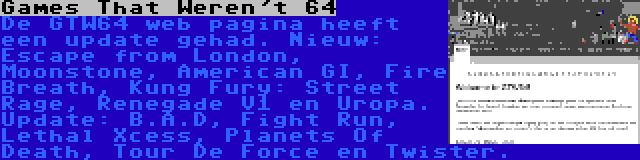 Games That Weren't 64 | De GTW64 web pagina heeft een update gehad. Nieuw: Escape from London, Moonstone, American GI, Fire Breath, Kung Fury: Street Rage, Renegade V1 en Uropa. Update: B.A.D, Fight Run, Lethal Xcess, Planets Of Death, Tour De Force en Twister.