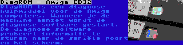 DiagROM - Amiga CD32 | DiagROM is een diagnose hulpmiddel voor de Amiga computers. Wanneer je de machine aanzet wordt de diagnose software gestart. De diagnose software probeert informatie te sturen naar de seriële poort en het scherm.