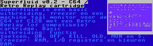 Superfluid v0.2 - C64 / Retro Replay cartridge | Superfluid is een basic uitbreiding, freezer en een machine taal monitor voor de C64 of C128 met een Retro Replay (of compatibele) cartridge. Basic uitbreiding: Functie toetsen, ON, OFF, KILL, OLD, MON en $. Freezer: RAM, I/O registers en kleuren RAM.