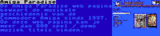 Amiga Paradise | De Amiga Paradise web pagina bewaart de muzikale geschiedenis van de Commodore Amiga sinds 1997. Op deze web pagina kan je meer dan 800 spel / demo muziek titels vinden.