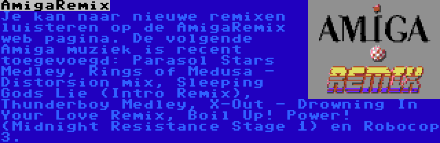 AmigaRemix | Je kan naar nieuwe remixen luisteren op de AmigaRemix web pagina. De volgende Amiga muziek is recent toegevoegd: Parasol Stars Medley, Rings of Medusa - Distorsion mix, Sleeping Gods Lie (Intro Remix), Thunderboy Medley, X-Out - Drowning In Your Love Remix, Boil Up! Power! (Midnight Resistance Stage 1) en Robocop 3.