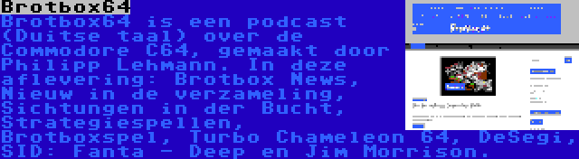 Brotbox64 | Brotbox64 is een podcast (Duitse taal) over de Commodore C64, gemaakt door Philipp Lehmann. In deze aflevering: Brotbox News, Nieuw in de verzameling, Sichtungen in der Bucht, Strategiespellen, Brotboxspel, Turbo Chameleon 64, DeSegi, SID: Fanta - Deep en Jim Morrison.