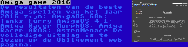 Amiga game 2016 | De resultaten van de beste Amiga spellen van het jaar 2016 zijn:
AmigaOS 68k: Tanks Furry
AmigaOS 4 1: Amiga Racer
MorphOS: Amiga Racer
AROS: AstroMenace
De volledige uitslag is te lezen op de Obligement web pagina.