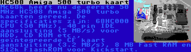 HC508 Amiga 500 turbo kaart | Mc68k heeft nu de eerste 50 MHz HC508 Amiga 500 turbo kaarten gereed. De specificaties zijn: 68HC000 CPU (50 MHz), 40 pin IDE aansluiting (5 MB/s) voor HDD, CD ROM etc., geïntegreerde CF kaart aansluiting (3.2 MB/s), 8 MB Fast RAM en 512k FlashROM voor Kickstart.