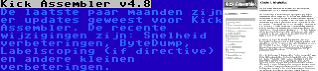 Kick Assembler v4.8 | De laatste paar maanden zijn er updates geweest voor Kick Assembler. De recente wijzigingen zijn: Snelheid verbeteringen, ByteDump, Labelscoping (if directive) en andere kleinen verbeteringen.