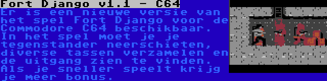 Fort Django v1.1 - C64 | Er is een nieuwe versie van het spel Fort Django voor de Commodore C64 beschikbaar. In het spel moet je je tegenstander neerschieten, diverse tassen verzamelen en de uitgang zien te vinden. Als je sneller speelt krijg je meer bonus.