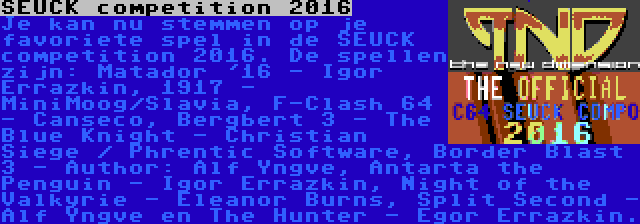 SEUCK competition 2016 | Je kan nu stemmen op je favoriete spel in de SEUCK competition 2016. De spellen zijn: Matador '16 - Igor Errazkin, 1917 - MiniMoog/Slavia, F-Clash 64 - Canseco, Bergbert 3 - The Blue Knight - Christian Siege / Phrentic Software, Border Blast 3 - Author: Alf Yngve, Antarta the Penguin - Igor Errazkin, Night of the Valkyrie - Eleanor Burns, Split Second - Alf Yngve en The Hunter - Egor Errazkin.