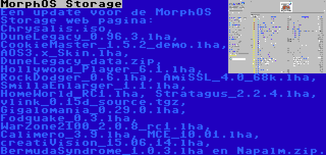 MorphOS Storage | Een update voor de MorphOS Storage web pagina: Chrysalis.iso, DuneLegacy_0.96.3.lha, CookieMaster_1.5.2_demo.lha, AOS3.x_Skin.lha, DuneLegacy_data.zip, Hollywood_Player_6.1.lha, RockDodger_0.6.lha, AmiSSL_4.0_68k.lha, SmillaEnlarger_1.1.lha, HomeWorld_RC1.lha, Stratagus_2.2.4.lha, vlink_0.15d_source.tgz, Gigalomania_0.29.0.lha, Fodquake_0.3.lha, WarZone2100_2.0.8_rc1.lha, Calimero_3.9.lha, MCE_10.01.lha, creatiVision_15.06.14.lha, BermudaSyndrome_1.0.3.lha en Napalm.zip.