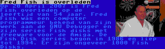 Fred Fish is overleden | Op 20 April 2007 is Fred Fish overleden op de leeftijd van 54 jaar. Fred Fish was een computer programmeur bekend van zijn werk aan de GNU Debugger en zijn series Fish disks met freeware voor de Amiga. De Fish Disk series begon in 1986 en liep tot 1994. Er zijn ongeveer 1000 Fish Disks.