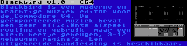 Blackbird v1.0 - C64 | Blackbird is een moderne en krachtige muziek editor voor de Commodore 64. De geëxporteerde muziek bevat een zeer efficiënte afspeel routine en gebruik  maar een klein beetje geheugen, 9-12 geheugen pagina's. Een uitgebreide handleiding is beschikbaar.