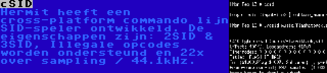 cSID | Hermit heeft een cross-platform commando lijn SID-speler ontwikkeld. De eigenschappen zijn: 2SID & 3SID, Illegale opcodes worden ondersteund en 22x over sampling / 44.1kHz.