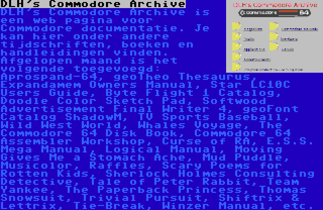 DLH's Commodore Archive | DLH's Commodore Archive is een web pagina voor Commodore documentatie. Je kan hier onder andere tijdschriften, boeken en handleidingen vinden. Afgelopen maand is het volgende toegevoegd: Aprospand-64, geoTheo Thesaurus, Expandamem Owners Manual, Star LC10C Users Guide, Byte Flight 1 Catalog, Doodle Color Sketch Pad, Softwood Advertisement Final Writer 4, geoFont Catalog ShadowM, TV Sports Baseball, Wild West World, Whales Voyage, The Commodore 64 Disk Book, Commodore 64 Assembler Workshop, Curse of RA, E.S.S. Mega Manual, Logical Manual, Moving Gives Me a Stomach Ache, Mud Puddle, Musicolor, Raffles, Scary Poems for Rotten Kids, Sherlock Holmes Consulting Detective, Tale of Peter Rabbit, Team Yankee, The Paperback Princess, Thomas Snowsuit, Trivial Pursuit, Shiftrix & Lettrix, Tie-Break, Winzer Manual, etc.