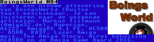 BoingsWorld #84 | Er is een nieuwe aflevering van BoingsWorld (Duitse taal) beschikbaar. Je kan luisteren naar de volgende artikelen: Markus Tillmann (Amiga32.de), Hyperion, A1222, AmigaOS 4.1 FE, HC508 - A500, KA37, Laser Amiga muis, The Amiga Story, Acryl behuizing ACA500 en de Amiga Game Award 2016.