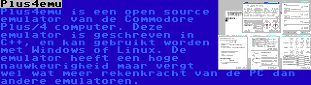 Plus4emu | Plus4emu is een open source emulator van de Commodore Plus/4 computer. Deze emulator is geschreven in C++, en kan gebruikt worden met Windows of Linux. De emulator heeft een hoge nauwkeurigheid maar vergt wel wat meer rekenkracht van de PC dan andere emulatoren.