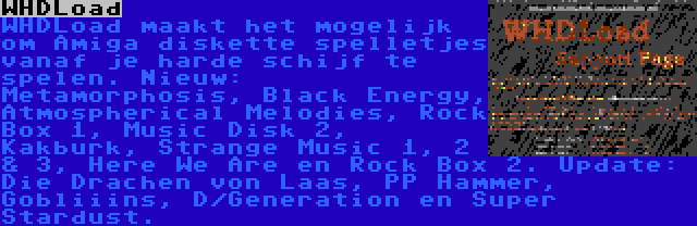 WHDLoad | WHDLoad maakt het mogelijk om Amiga diskette spelletjes vanaf je harde schijf te spelen. Nieuw: Metamorphosis, Black Energy, Atmospherical Melodies, Rock Box 1, Music Disk 2, Kakburk, Strange Music 1, 2 & 3, Here We Are en Rock Box 2. Update: Die Drachen von Laas, PP Hammer, Gobliiins, D/Generation en Super Stardust.