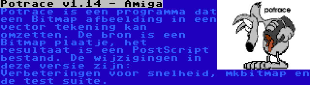 Potrace v1.14 - Amiga | Potrace is een programma dat een Bitmap afbeelding in een vector tekening kan omzetten. De bron is een Bitmap plaatje, het resultaat is een PostScript bestand. De wijzigingen in deze versie zijn: Verbeteringen voor snelheid, mkbitmap en de test suite.