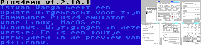 Plus4emu v1.2.10.1 | Istvan Varga heeft een update uitgebracht voor zijn Commodore Plus/4 emulator voor Linux, MacOS en Windows. Wijzigingen in deze versie: Er is een foutje verwijderd in de preview van p4fliconv.