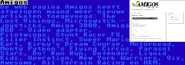 Amigos | De web pagina Amigos heeft afgelopen maand weer nieuwe artikelen toegevoegd: The Lost Vikings, Microswitch - joysticks, Amiga 3000, Amiga RGB - Video adapter, Pilotwings, Stunt Racer FX, Killer Instinct, Super Mario Kart, Kirby's Dream Course, Motörhead, Monty Python's Flying Circus, Parasol Stars, Do! Run Run, Defender, Liquid Kids, Operation, New York Warriors, Qix, Awesome, All Terrain Racing en HKM.