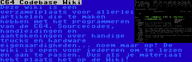 C64 Codebase Wiki | Deze wiki is een verzamelplaats voor allerlei artikelen die te maken hebben met het programmeren van de C64. Sourcecodes, handleidingen en aantekeningen over handige trucks en hardware eigenaardigheden... noem maar op! De wiki is open voor iedereen om te lezen en aan te passen. Dus als je materiaal hebt plaats het op de Wiki!